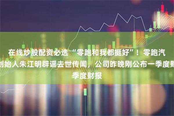 在线炒股配资必选 “零跑和我都挺好”！零跑汽车创始人朱江明辟谣去世传闻，公司昨晚刚公布一季度财报