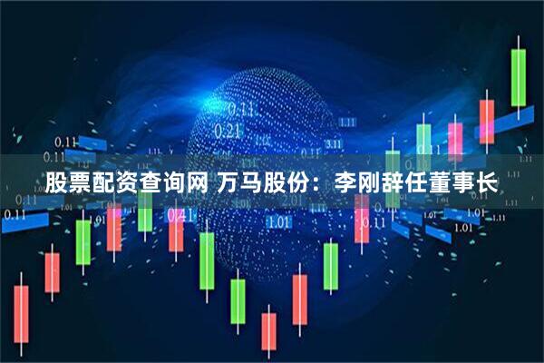 股票配资查询网 万马股份：李刚辞任董事长