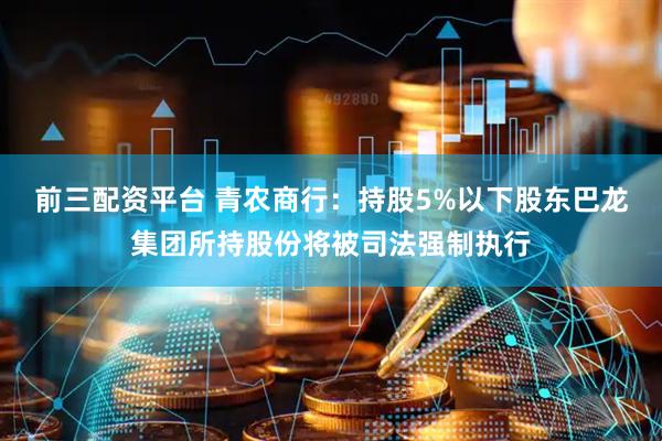 前三配资平台 青农商行：持股5%以下股东巴龙集团所持股份将被司法强制执行