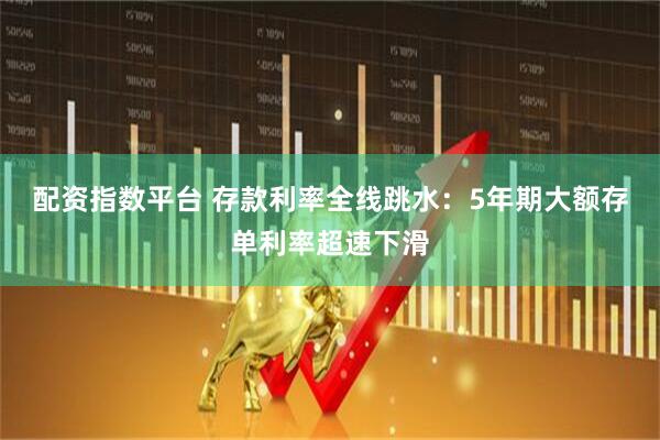 配资指数平台 存款利率全线跳水：5年期大额存单利率超速下滑