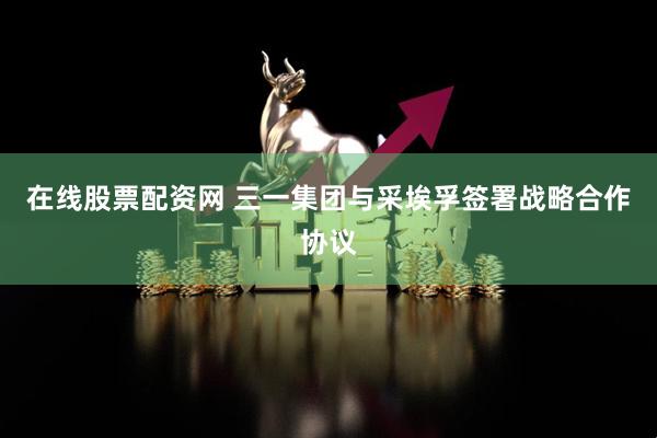 在线股票配资网 三一集团与采埃孚签署战略合作协议