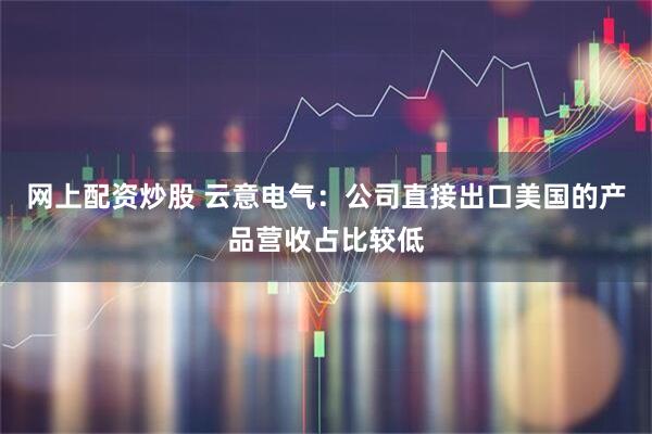 网上配资炒股 云意电气：公司直接出口美国的产品营收占比较低