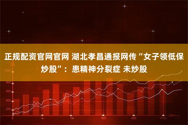 正规配资官网官网 湖北孝昌通报网传“女子领低保炒股”：患精神分裂症 未炒股