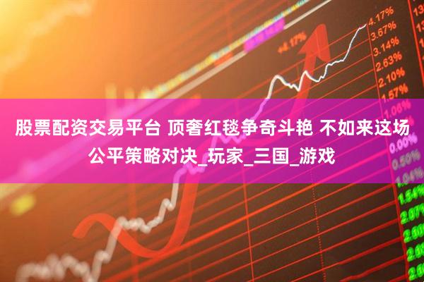 股票配资交易平台 顶奢红毯争奇斗艳 不如来这场公平策略对决_玩家_三国_游戏