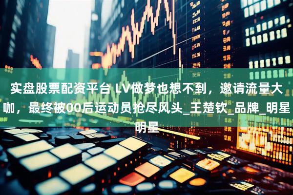 实盘股票配资平台 LV做梦也想不到，邀请流量大咖，最终被00后运动员抢尽风头_王楚钦_品牌_明星