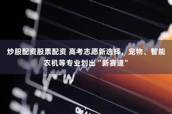 炒股配资股票配资 高考志愿新选择，宠物、智能农机等专业划出“新赛道”