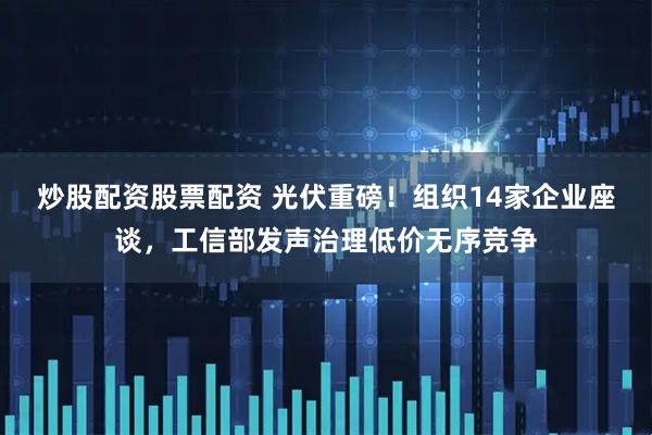 炒股配资股票配资 光伏重磅！组织14家企业座谈，工信部发声治理低价无序竞争