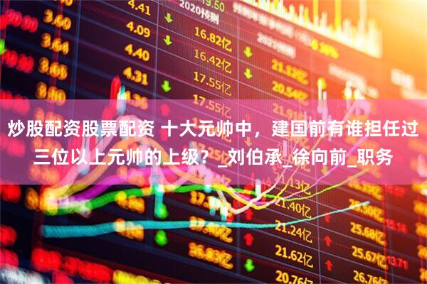 炒股配资股票配资 十大元帅中，建国前有谁担任过三位以上元帅的上级？_刘伯承_徐向前_职务