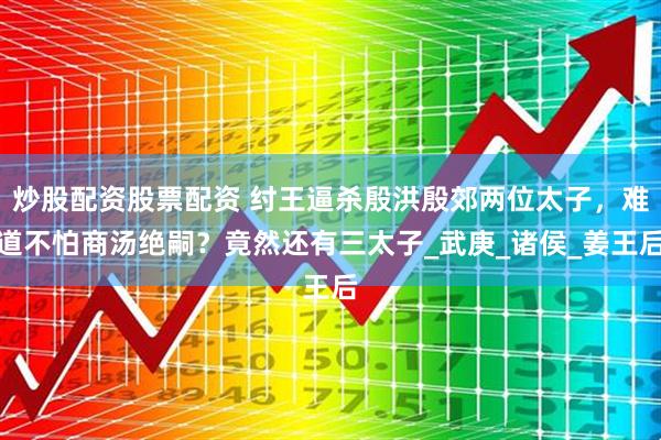 炒股配资股票配资 纣王逼杀殷洪殷郊两位太子，难道不怕商汤绝嗣？竟然还有三太子_武庚_诸侯_姜王后
