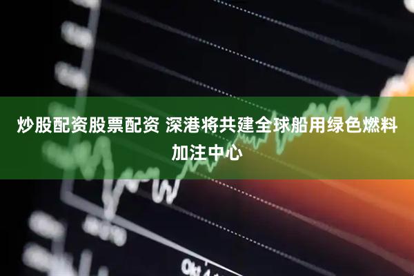 炒股配资股票配资 深港将共建全球船用绿色燃料加注中心