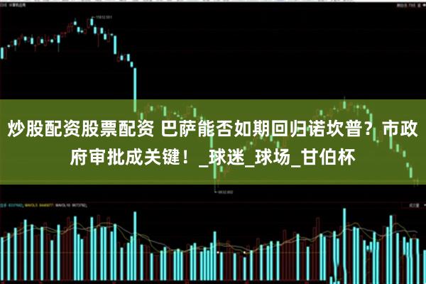 炒股配资股票配资 巴萨能否如期回归诺坎普？市政府审批成关键！_球迷_球场_甘伯杯