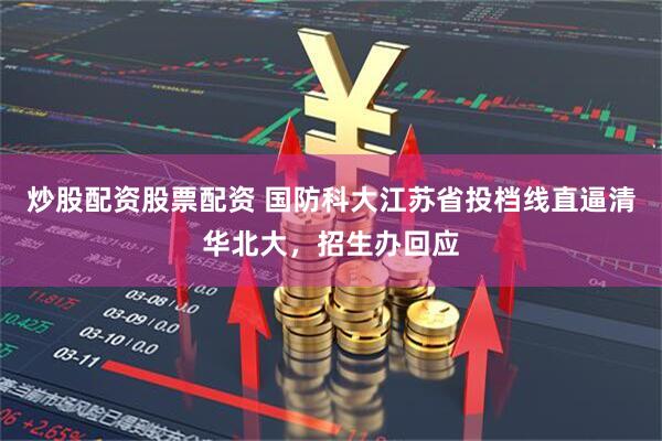 炒股配资股票配资 国防科大江苏省投档线直逼清华北大，招生办回应