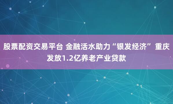 股票配资交易平台 金融活水助力“银发经济” 重庆发放1.2亿养老产业贷款