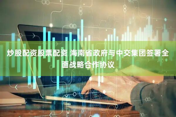 炒股配资股票配资 海南省政府与中交集团签署全面战略合作协议