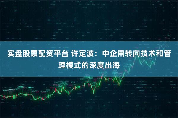 实盘股票配资平台 许定波：中企需转向技术和管理模式的深度出海