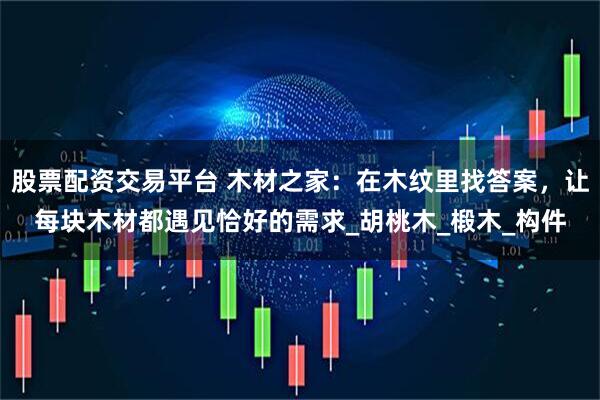 股票配资交易平台 木材之家：在木纹里找答案，让每块木材都遇见恰好的需求_胡桃木_椴木_构件