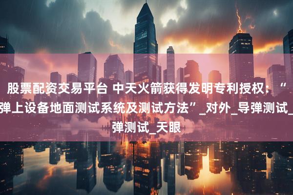 股票配资交易平台 中天火箭获得发明专利授权：“一种弹上设备地面测试系统及测试方法”_对外_导弹测试_天眼