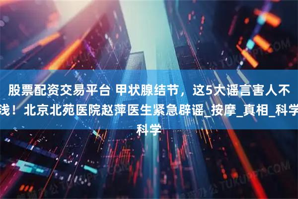股票配资交易平台 甲状腺结节，这5大谣言害人不浅！北京北苑医院赵萍医生紧急辟谣_按摩_真相_科学