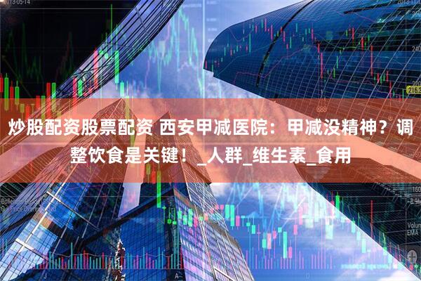 炒股配资股票配资 西安甲减医院：甲减没精神？调整饮食是关键！_人群_维生素_食用