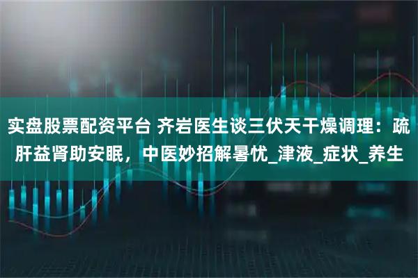 实盘股票配资平台 齐岩医生谈三伏天干燥调理：疏肝益肾助安眠，中医妙招解暑忧_津液_症状_养生