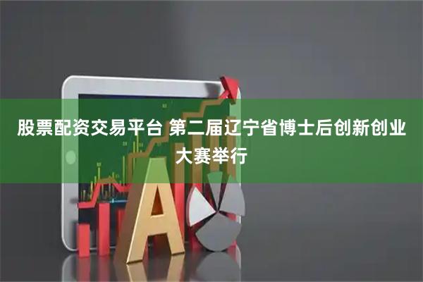 股票配资交易平台 第二届辽宁省博士后创新创业大赛举行