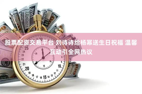 股票配资交易平台 刘诗诗给杨幂送生日祝福 温馨互动引全网热议