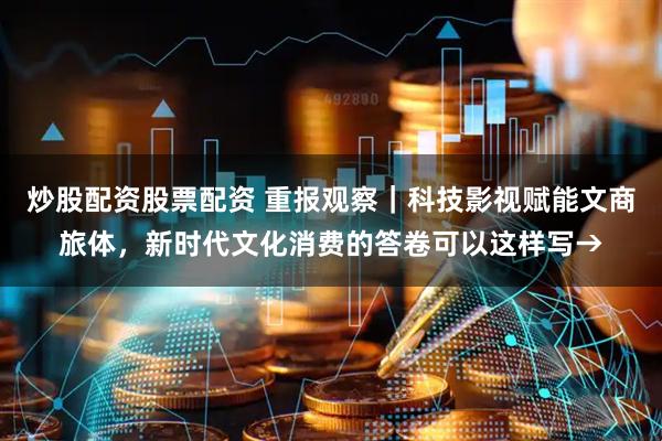 炒股配资股票配资 重报观察｜科技影视赋能文商旅体，新时代文化消费的答卷可以这样写→