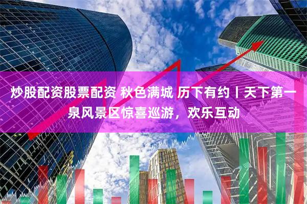 炒股配资股票配资 秋色满城 历下有约丨天下第一泉风景区惊喜巡游，欢乐互动