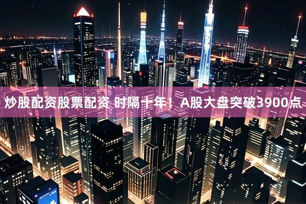 炒股配资股票配资 时隔十年！A股大盘突破3900点