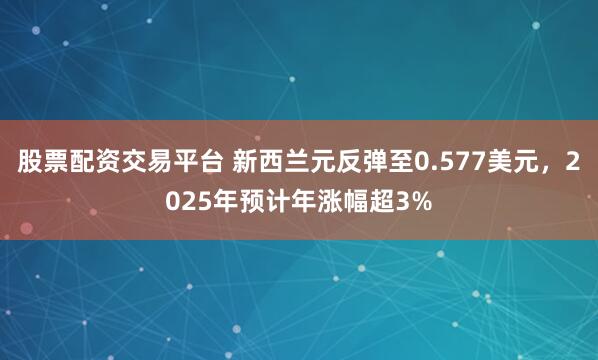 股票配资交易平台 新西兰元反弹至0.577美元,2025年预计年涨幅超3%