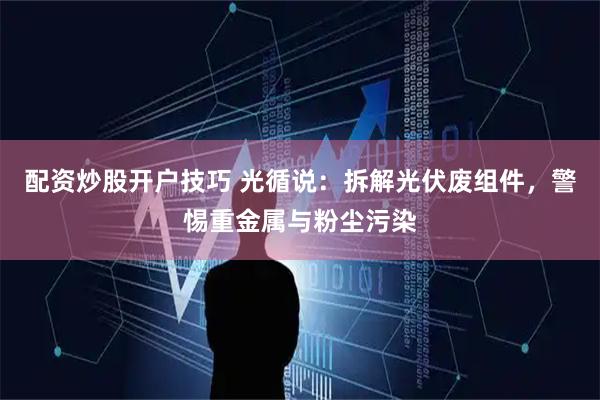 配资炒股开户技巧 光循说：拆解光伏废组件，警惕重金属与粉尘污染
