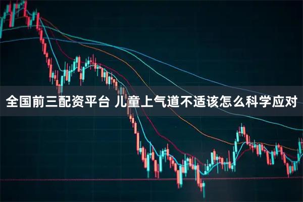 全国前三配资平台 儿童上气道不适该怎么科学应对